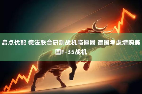 启点优配 德法联合研制战机陷僵局 德国考虑增购美国F-35战机