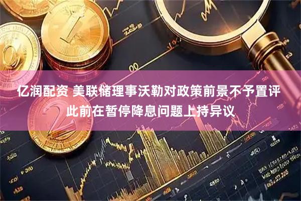 亿润配资 美联储理事沃勒对政策前景不予置评 此前在暂停降息问题上持异议