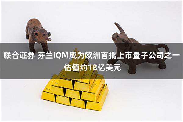 联合证券 芬兰IQM成为欧洲首批上市量子公司之一 估值约18亿美元