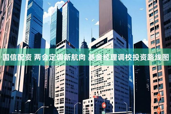 国信配资 两会定调新航向 基金经理调校投资路线图
