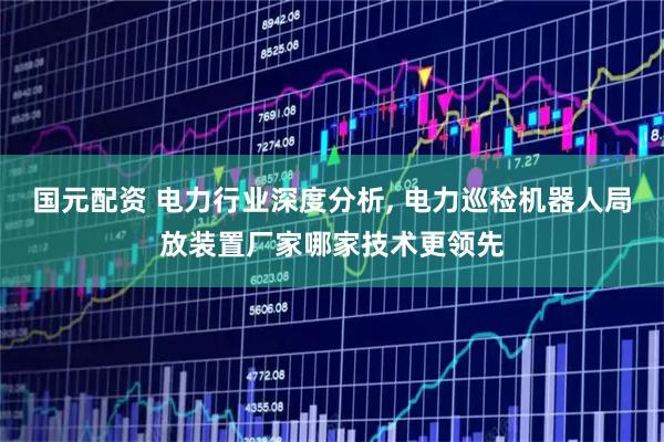 国元配资 电力行业深度分析, 电力巡检机器人局放装置厂家哪家技术更领先