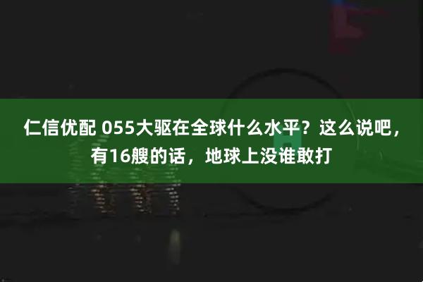 仁信优配 055大驱在全球什么水平？这么说吧，有16艘的话，地球上没谁敢打