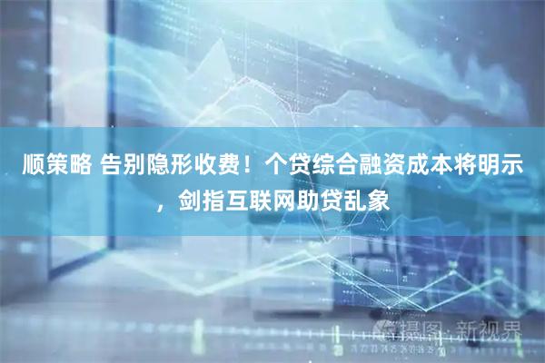 顺策略 告别隐形收费！个贷综合融资成本将明示，剑指互联网助贷乱象