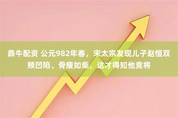 鼎牛配资 公元982年春，宋太宗发现儿子赵恒双颊凹陷、骨瘦如柴，这才得知他竟将