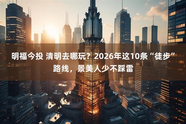 明福今投 清明去哪玩？2026年这10条“徒步”路线，景美人少不踩雷