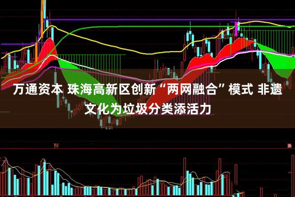 万通资本 珠海高新区创新“两网融合”模式 非遗文化为垃圾分类添活力
