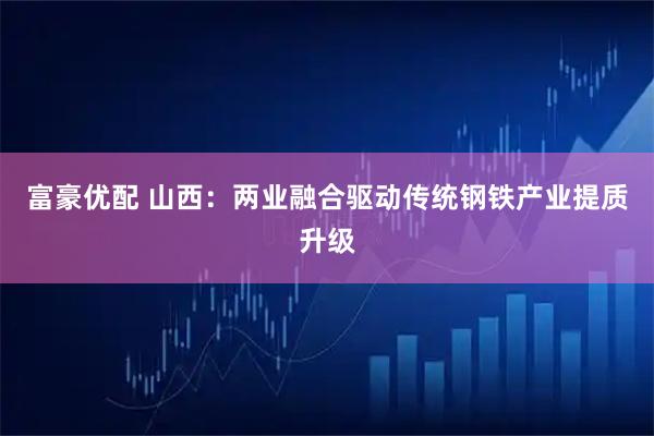 富豪优配 山西：两业融合驱动传统钢铁产业提质升级