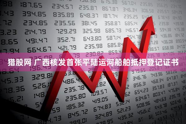 猎股网 广西核发首张平陆运河船舶抵押登记证书