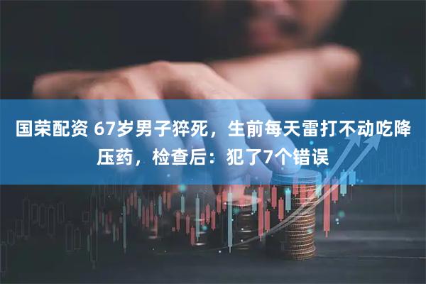 国荣配资 67岁男子猝死，生前每天雷打不动吃降压药，检查后：犯了7个错误