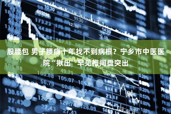 股腰包 男子腰痛十年找不到病根?宁乡市中医医院“揪出”罕见椎间盘突出