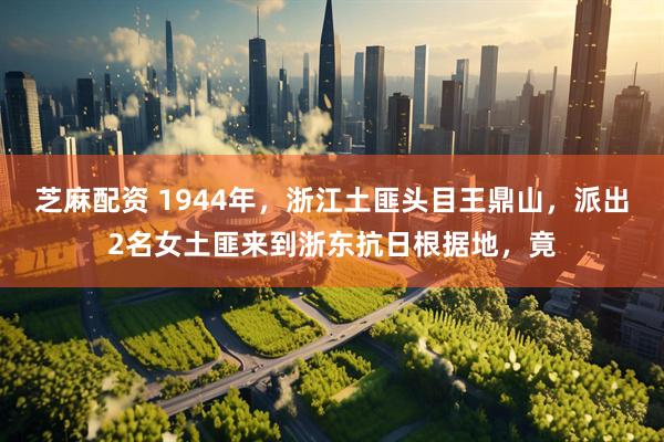 芝麻配资 1944年,浙江土匪头目王鼎山,派出2名女土匪来到浙东抗日根据地,竟
