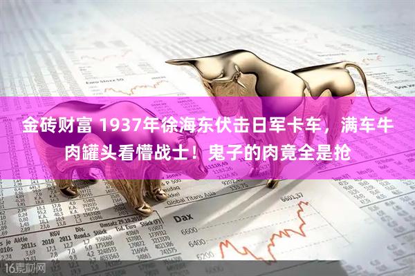 金砖财富 1937年徐海东伏击日军卡车,满车牛肉罐头看懵战士!鬼子的肉竟全是抢