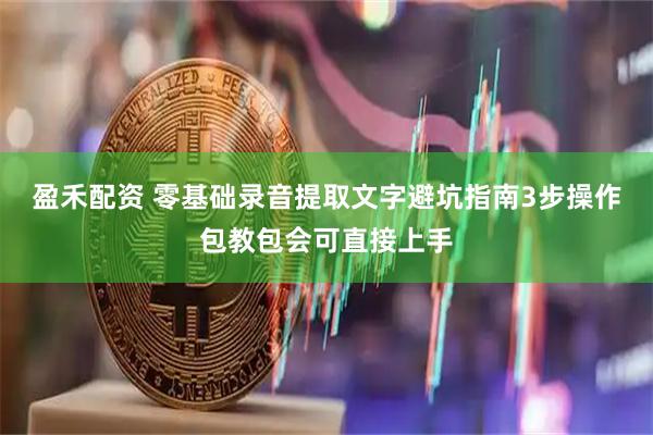 盈禾配资 零基础录音提取文字避坑指南3步操作包教包会可直接上手