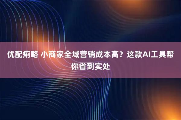 优配痢略 小商家全域营销成本高？这款AI工具帮你省到实处