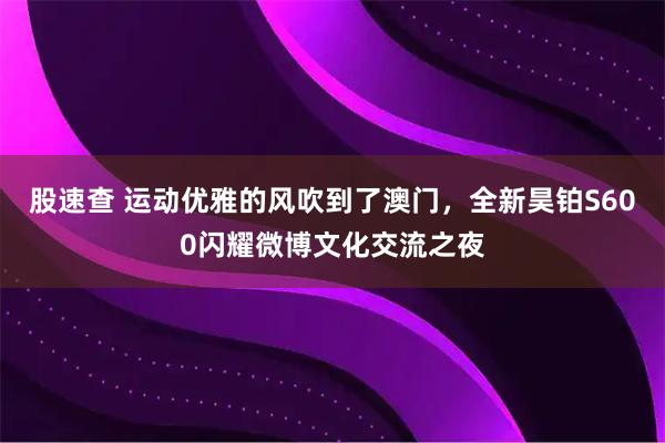 股速查 运动优雅的风吹到了澳门,全新昊铂S600闪耀微博文化交流之夜
