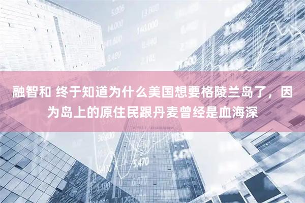 融智和 终于知道为什么美国想要格陵兰岛了,因为岛上的原住民跟丹麦曾经是血海深
