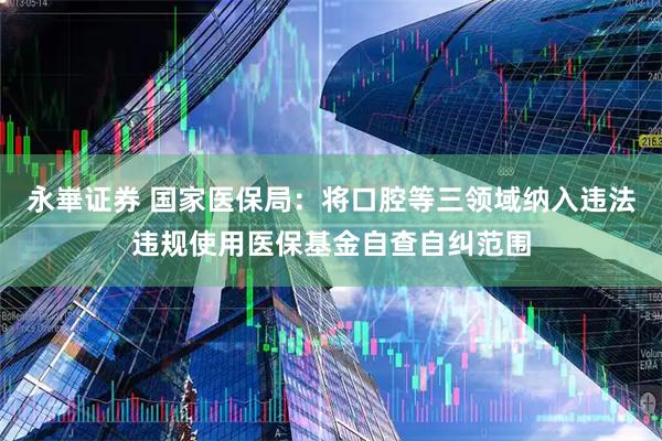 永崋证券 国家医保局：将口腔等三领域纳入违法违规使用医保基金自查自纠范围