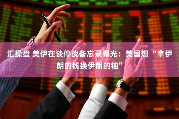汇操盘 美伊在谈停战备忘录曝光:美国想 “拿伊朗的钱换伊朗的铀”