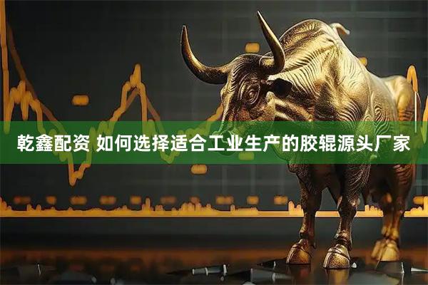 乾鑫配资 如何选择适合工业生产的胶辊源头厂家
