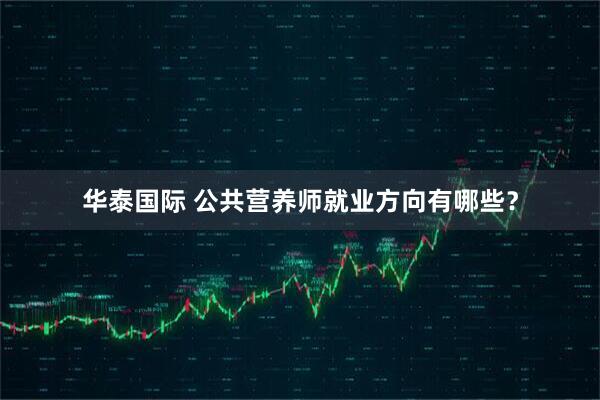 华泰国际 公共营养师就业方向有哪些？