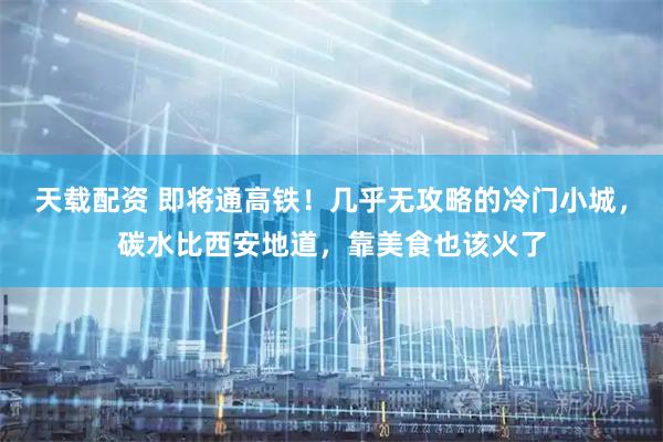 天载配资 即将通高铁！几乎无攻略的冷门小城，碳水比西安地道，靠美食也该火了