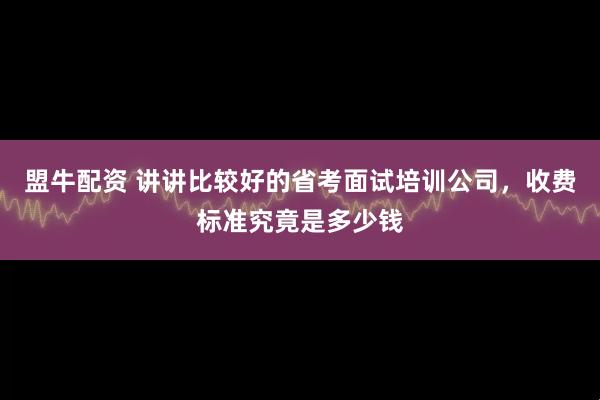 盟牛配资 讲讲比较好的省考面试培训公司,收费标准究竟是多少钱