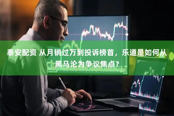 泰安配资 从月销过万到投诉榜首，乐道是如何从黑马沦为争议焦点？