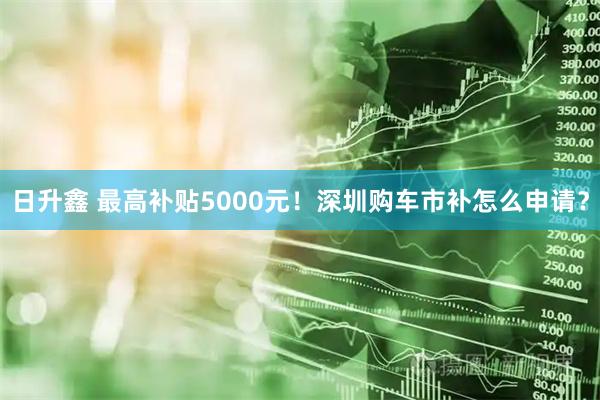日升鑫 最高补贴5000元！深圳购车市补怎么申请？