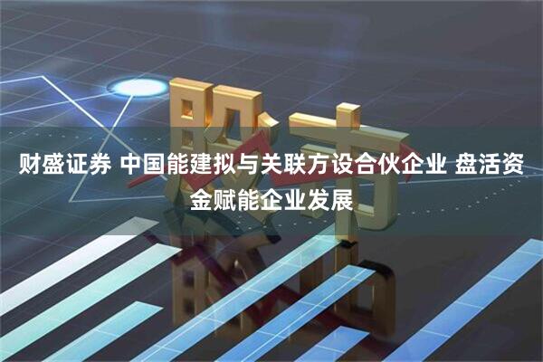 财盛证券 中国能建拟与关联方设合伙企业 盘活资金赋能企业发展