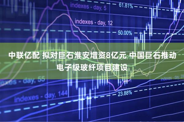 中联亿配 拟对巨石淮安增资8亿元 中国巨石推动电子级玻纤项目建设