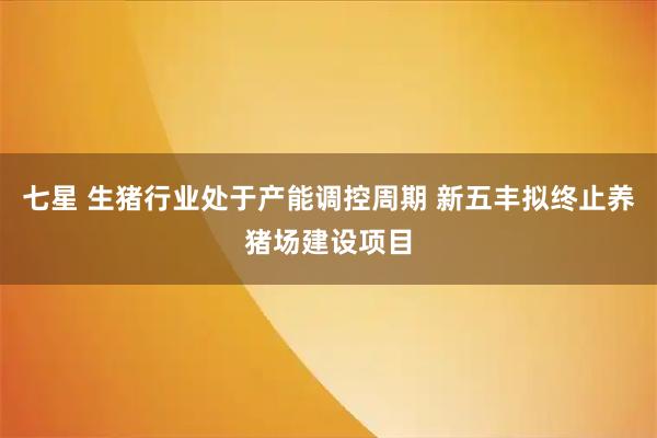 七星 生猪行业处于产能调控周期 新五丰拟终止养猪场建设项目