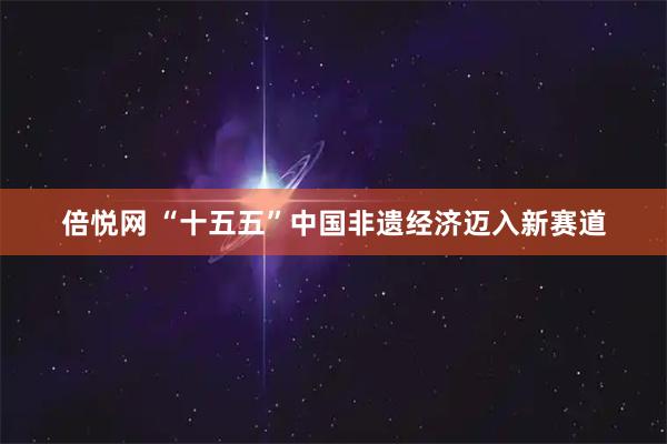 倍悦网 “十五五”中国非遗经济迈入新赛道