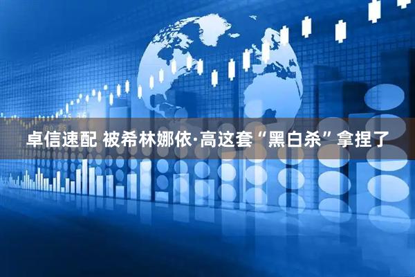 卓信速配 被希林娜依·高这套“黑白杀”拿捏了