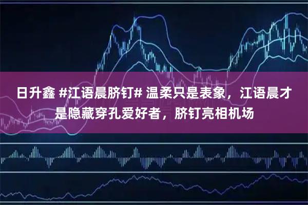 日升鑫 #江语晨脐钉# 温柔只是表象，江语晨才是隐藏穿孔爱好者，脐钉亮相机场