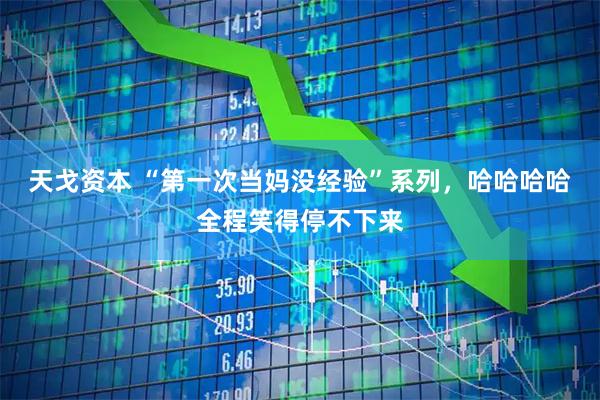 天戈资本 “第一次当妈没经验”系列，哈哈哈哈全程笑得停不下来