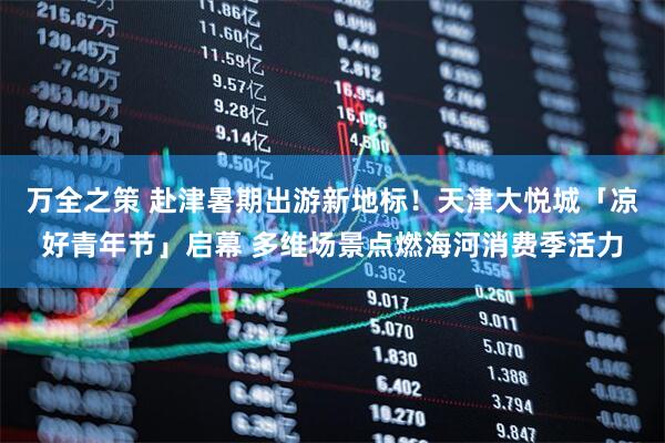 万全之策 赴津暑期出游新地标！天津大悦城「凉好青年节」启幕 多维场景点燃海河消费季活力