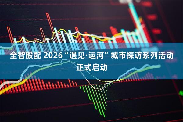 全智股配 2026“遇见·运河”城市探访系列活动正式启动