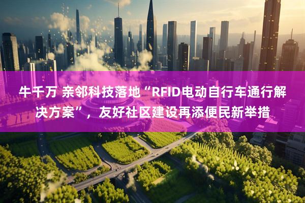 牛千万 亲邻科技落地“RFID电动自行车通行解决方案”，友好社区建设再添便民新举措
