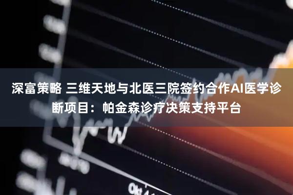 深富策略 三维天地与北医三院签约合作AI医学诊断项目：帕金森诊疗决策支持平台