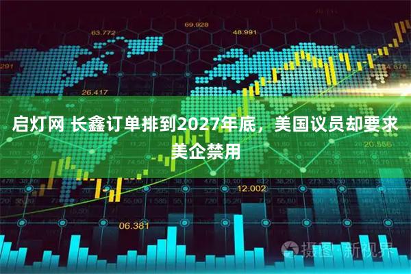 启灯网 长鑫订单排到2027年底,美国议员却要求美企禁用
