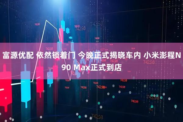 富源优配 依然锁着门 今晚正式揭晓车内 小米澎程N90 Max正式到店
