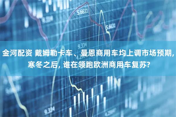 金河配资 戴姆勒卡车、曼恩商用车均上调市场预期, 寒冬之后, 谁在领跑欧洲商用车复苏?