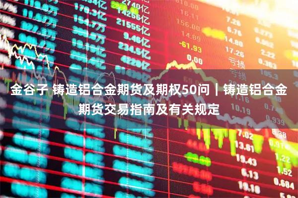金谷子 铸造铝合金期货及期权50问｜铸造铝合金期货交易指南及有关规定