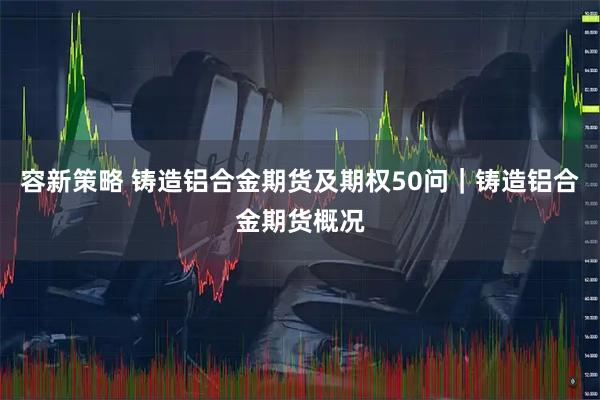 容新策略 铸造铝合金期货及期权50问｜铸造铝合金期货概况