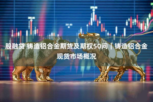 股融贷 铸造铝合金期货及期权50问｜铸造铝合金现货市场概况