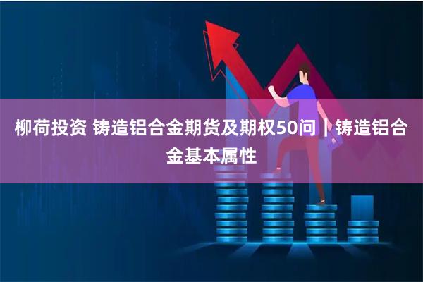 柳荷投资 铸造铝合金期货及期权50问｜铸造铝合金基本属性