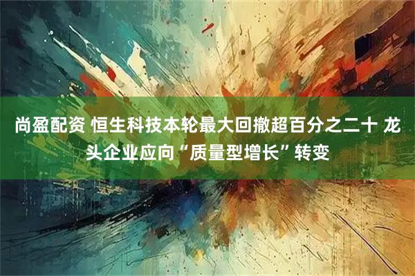 尚盈配资 恒生科技本轮最大回撤超百分之二十 龙头企业应向“质量型增长”转变