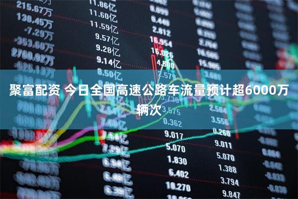 聚富配资 今日全国高速公路车流量预计超6000万辆次