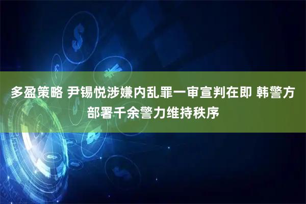 多盈策略 尹锡悦涉嫌内乱罪一审宣判在即 韩警方部署千余警力维持秩序