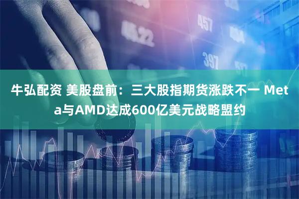 牛弘配资 美股盘前：三大股指期货涨跌不一 Meta与AMD达成600亿美元战略盟约